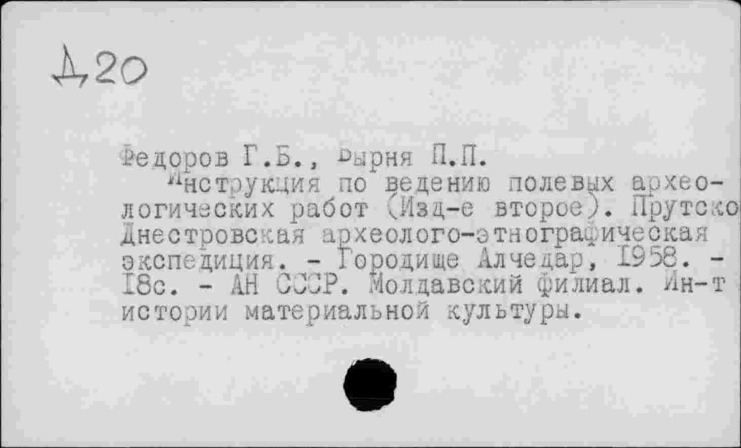 ﻿À20
Федоров Г.Б.» -оырня П.П.
Инструкция по ведению полевых археологических работ кИвд-е второе.,). ГГрутско днестровская археолого-этнографическая экспедиция. - Городище Алчедар, 1956. -18с. - АН ССОР. Молдавский филиал. Ин-т истории материальной культуры.